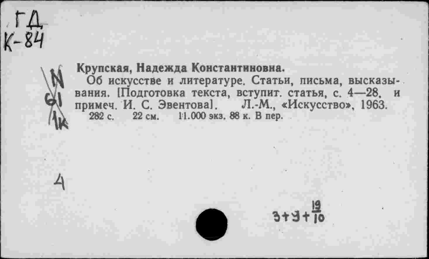 ﻿ГД к-м
.. Крупская, Надежда Константиновна.
Об искусстве и литературе. Статьи, письма, высказывания. [Подготовка текста, вступит, статья, с. 4—28, и примем. И. С. Эвентова!. Л.-М., <Искусство», 1963.
282 с. 22 см. 1'1.000 экз. 88 к. В пер.
12
Ъ+Э+ |о